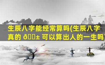生辰八字能经常算吗(生辰八字真的 🐱 可以算出人的一生吗)